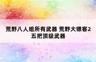 荒野八人组所有武器 荒野大镖客2五把顶级武器